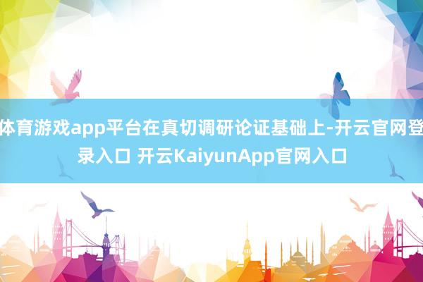 体育游戏app平台在真切调研论证基础上-开云官网登录入口 开云KaiyunApp官网入口