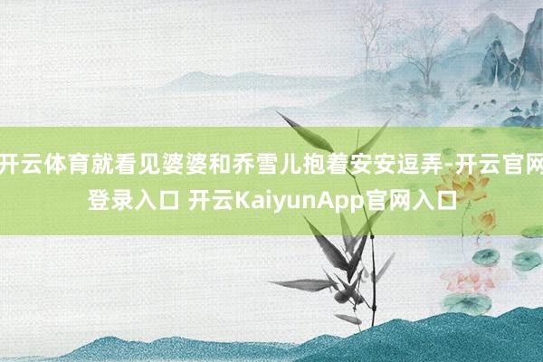 开云体育就看见婆婆和乔雪儿抱着安安逗弄-开云官网登录入口 开云KaiyunApp官网入口