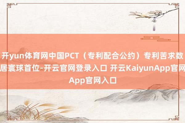 开yun体育网中国PCT（专利配合公约）专利苦求数目位居寰球首位-开云官网登录入口 开云KaiyunApp官网入口
