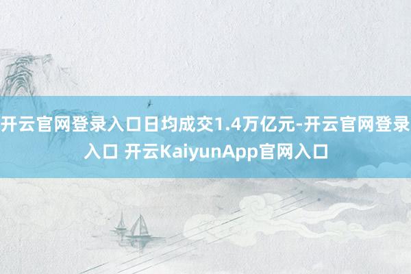 开云官网登录入口日均成交1.4万亿元-开云官网登录入口 开云KaiyunApp官网入口
