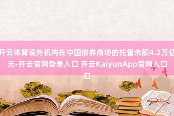 开云体育境外机构在中国债券商场的托管余额4.2万亿元-开云官网登录入口 开云KaiyunApp官网入口