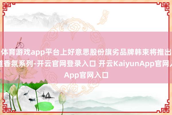 体育游戏app平台上好意思股份旗劣品牌韩束将推出运道香氛系列-开云官网登录入口 开云KaiyunApp官网入口