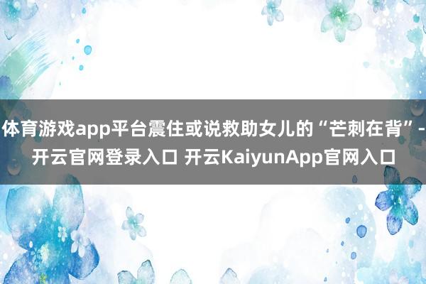 体育游戏app平台震住或说救助女儿的“芒刺在背”-开云官网登录入口 开云KaiyunApp官网入口