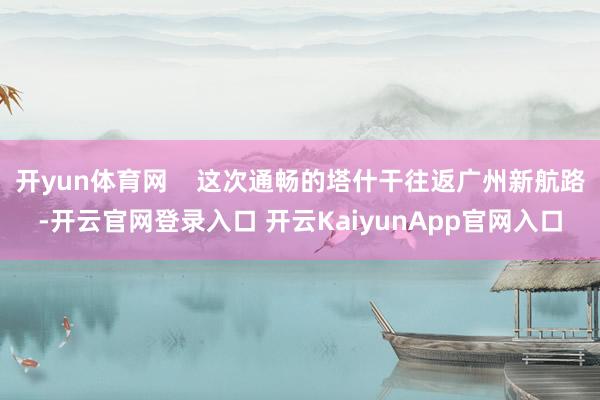 开yun体育网    这次通畅的塔什干往返广州新航路-开云官网登录入口 开云KaiyunApp官网入口