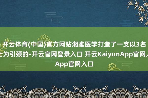 开云体育(中国)官方网站湘雅医学打造了一支以3名院士为引颈的-开云官网登录入口 开云KaiyunApp官网入口