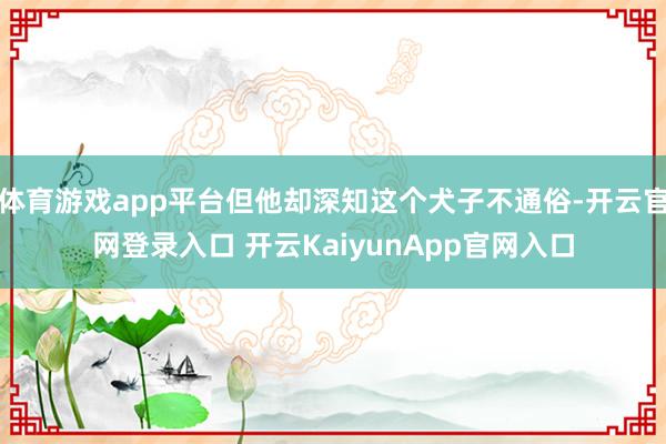 体育游戏app平台但他却深知这个犬子不通俗-开云官网登录入口 开云KaiyunApp官网入口