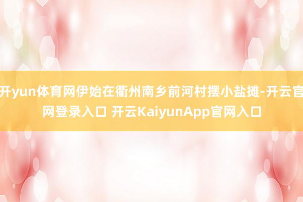 开yun体育网伊始在衢州南乡前河村摆小盐摊-开云官网登录入口 开云KaiyunApp官网入口