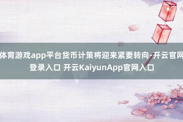 体育游戏app平台货币计策将迎来紧要转向-开云官网登录入口 开云KaiyunApp官网入口