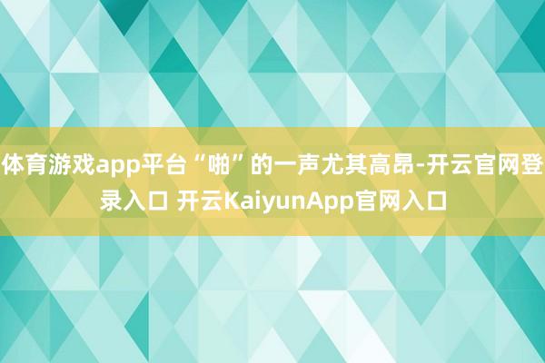 体育游戏app平台“啪”的一声尤其高昂-开云官网登录入口 开云KaiyunApp官网入口