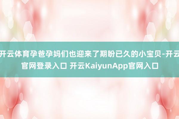 开云体育孕爸孕妈们也迎来了期盼已久的小宝贝-开云官网登录入口 开云KaiyunApp官网入口