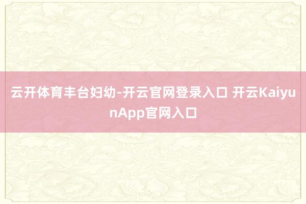 云开体育丰台妇幼-开云官网登录入口 开云KaiyunApp官网入口