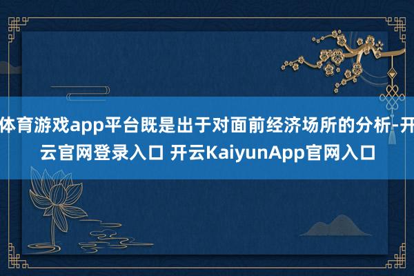 体育游戏app平台既是出于对面前经济场所的分析-开云官网登录入口 开云KaiyunApp官网入口