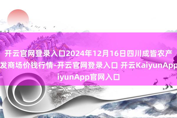 开云官网登录入口2024年12月16日四川成皆农产物中心批发商场价钱行情-开云官网登录入口 开云KaiyunApp官网入口