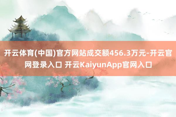 开云体育(中国)官方网站成交额456.3万元-开云官网登录入口 开云KaiyunApp官网入口