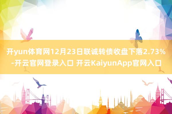 开yun体育网12月23日联诚转债收盘下落2.73%-开云官网登录入口 开云KaiyunApp官网入口