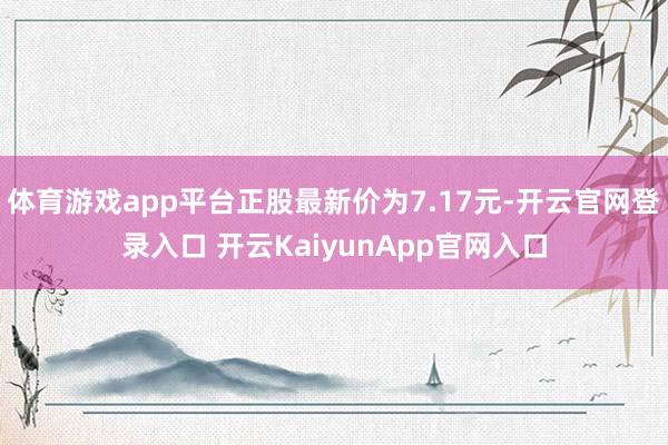 体育游戏app平台正股最新价为7.17元-开云官网登录入口 开云KaiyunApp官网入口