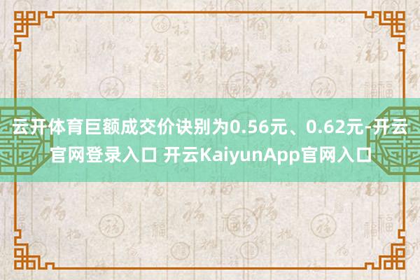 云开体育巨额成交价诀别为0.56元、0.62元-开云官网登录入口 开云KaiyunApp官网入口