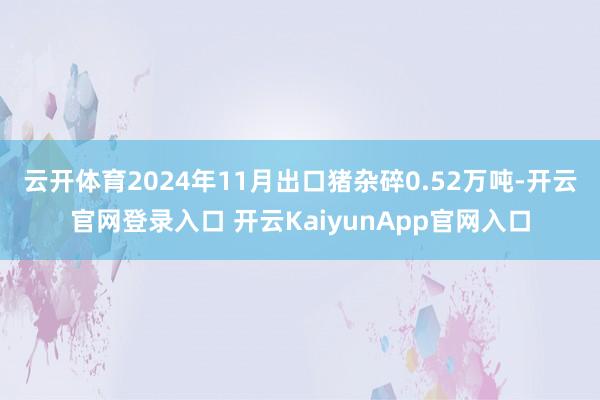 云开体育　　2024年11月出口猪杂碎0.52万吨-开云官网登录入口 开云KaiyunApp官网入口