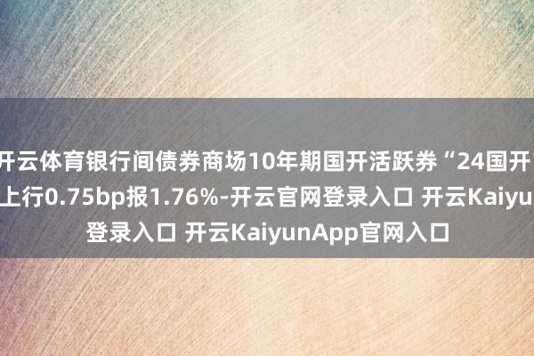 开云体育银行间债券商场10年期国开活跃券“24国开15”盘初收益率上行0.75bp报1.76%-开云官网登录入口 开云KaiyunApp官网入口