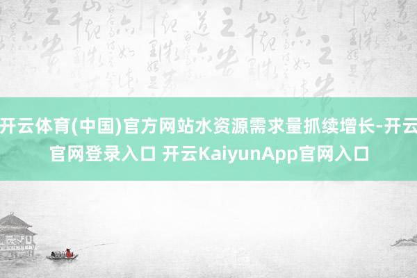 开云体育(中国)官方网站水资源需求量抓续增长-开云官网登录入口 开云KaiyunApp官网入口