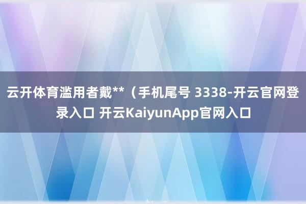 云开体育滥用者戴**（手机尾号 3338-开云官网登录入口 开云KaiyunApp官网入口