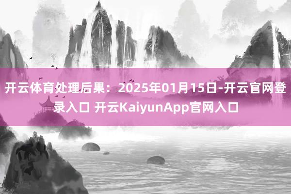 开云体育处理后果：2025年01月15日-开云官网登录入口 开云KaiyunApp官网入口