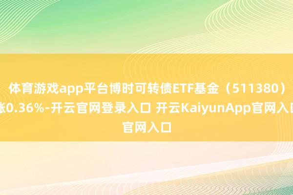 体育游戏app平台博时可转债ETF基金（511380）涨0.36%-开云官网登录入口 开云KaiyunApp官网入口