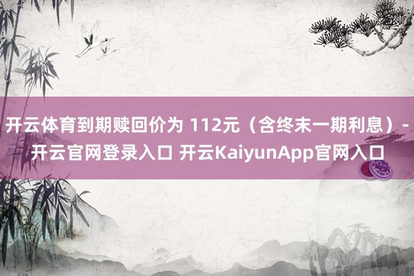 开云体育到期赎回价为 112元（含终末一期利息）-开云官网登录入口 开云KaiyunApp官网入口