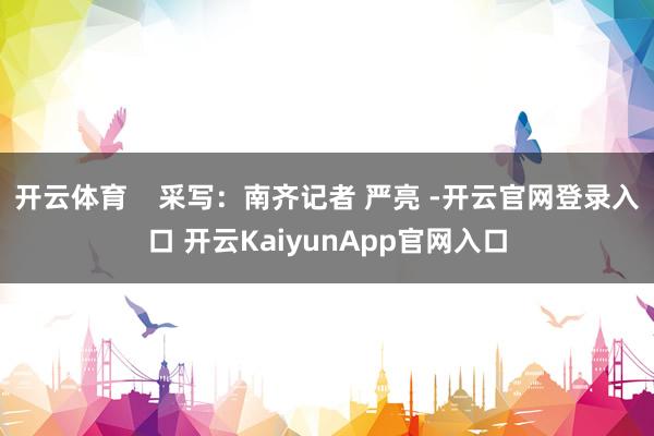开云体育    采写：南齐记者 严亮 -开云官网登录入口 开云KaiyunApp官网入口