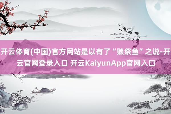 开云体育(中国)官方网站是以有了“獭祭鱼”之说-开云官网登录入口 开云KaiyunApp官网入口